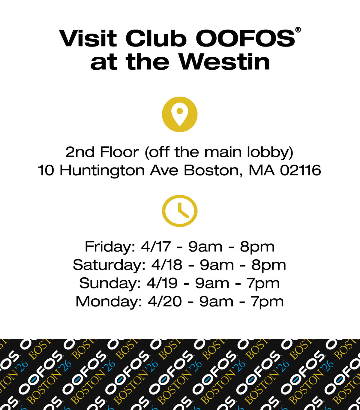 Visit Club OOFOS® at the Westin. 2nd Floor (off the main lobby) 10 Huntington Ave Boston, MA 02116. Friday: 4/17 9am–8pm. Saturday: 4/18 9am–8pm. Sunday: 4/19 9am–7pm. Monday: 4/20 9am–7pm.
