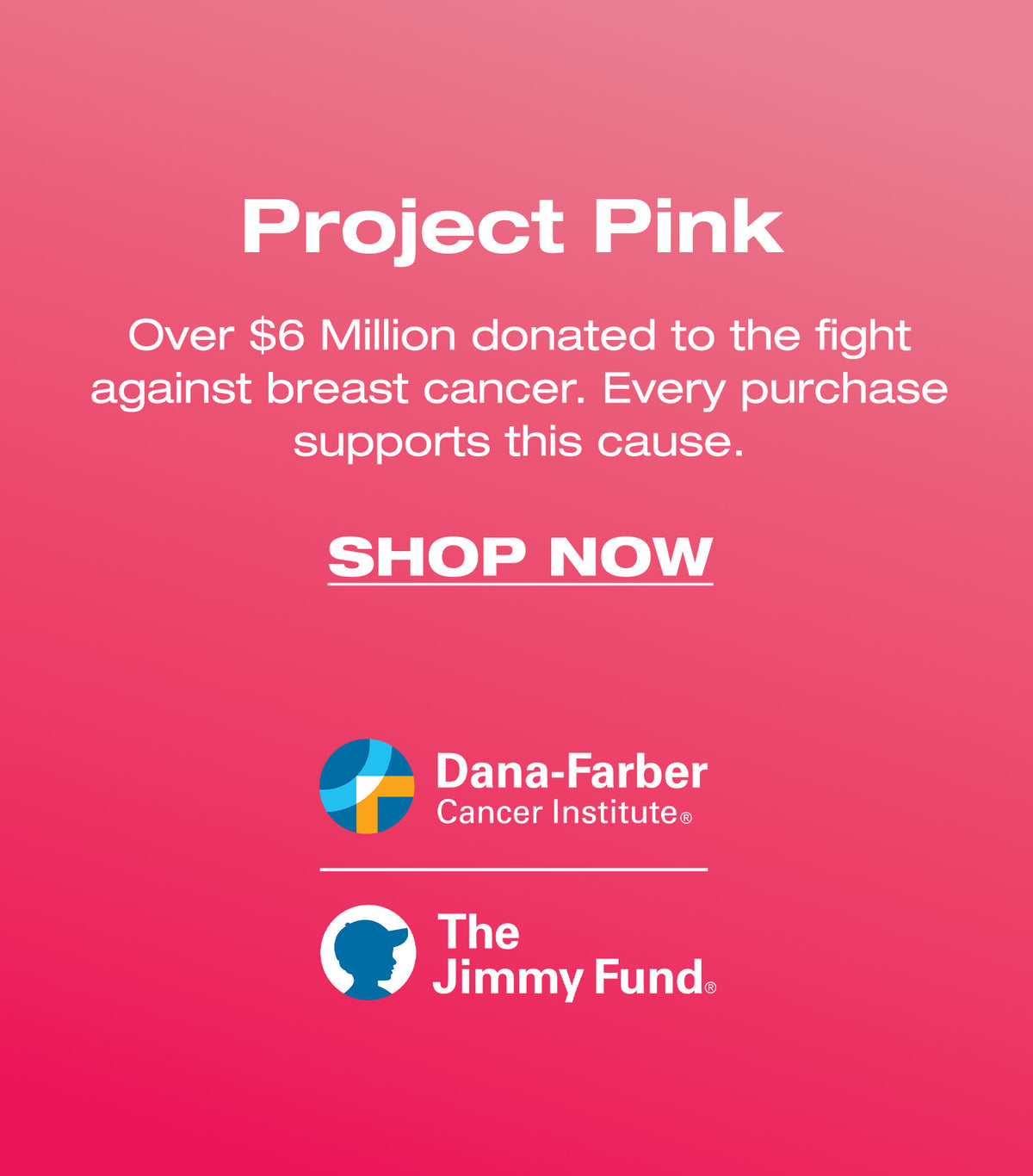 Project Pink. Over $6 Million donated to fight against breast cancer. Every purchase supports this cause. SHOP NOW. Dana-Farber Cancer Institute. The Jimmy Fund.
